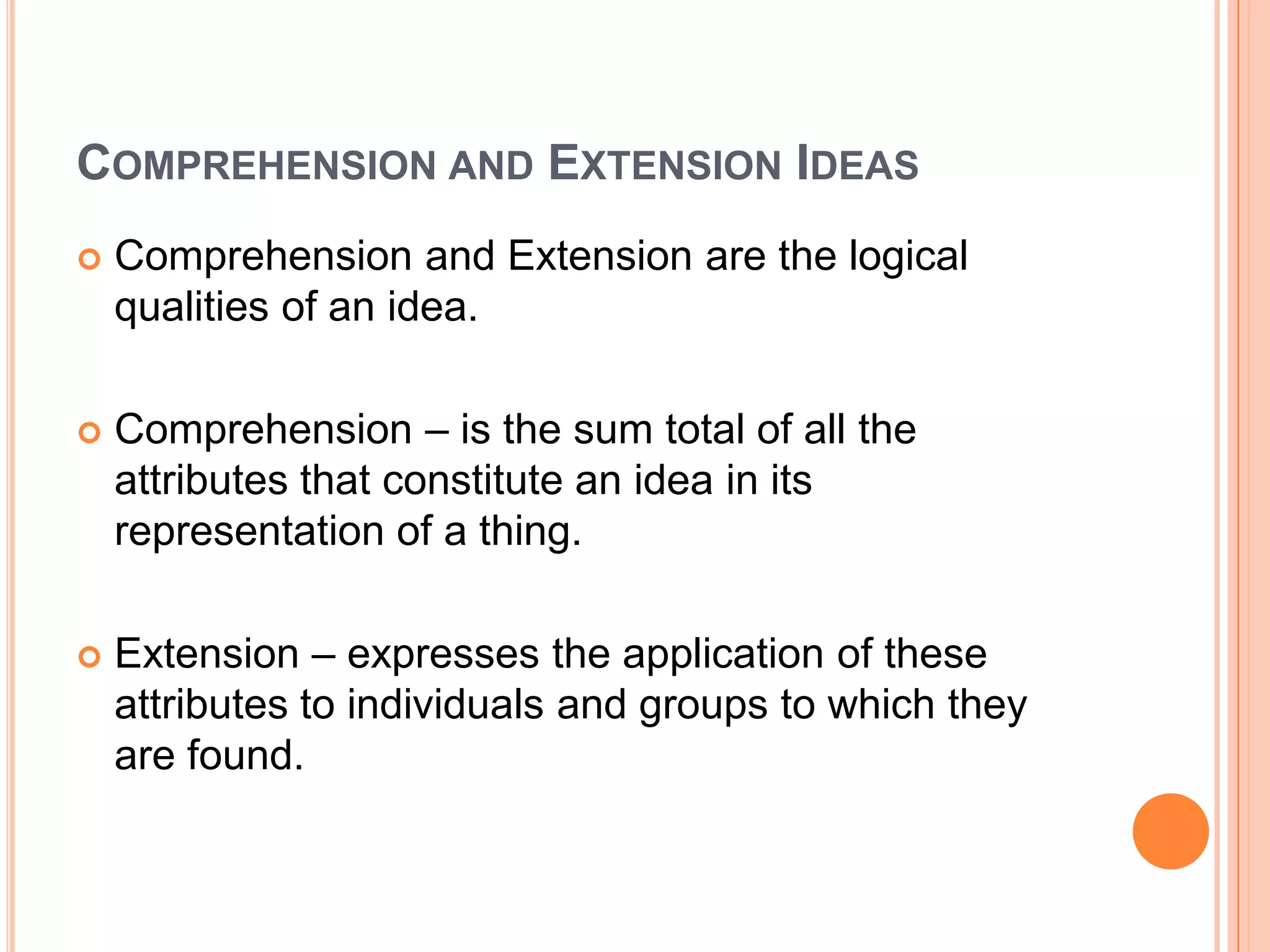 COMPREHENSION AND EXTENSION IDEAS
   Comprehension and Extension are the logical
    qualities of an idea.

   Comprehension – is the sum total of all the
    attributes that constitute an idea in its
    representation of a thing.

   Extension – expresses the application of these
    attributes to individuals and groups to which they
    are found.
 