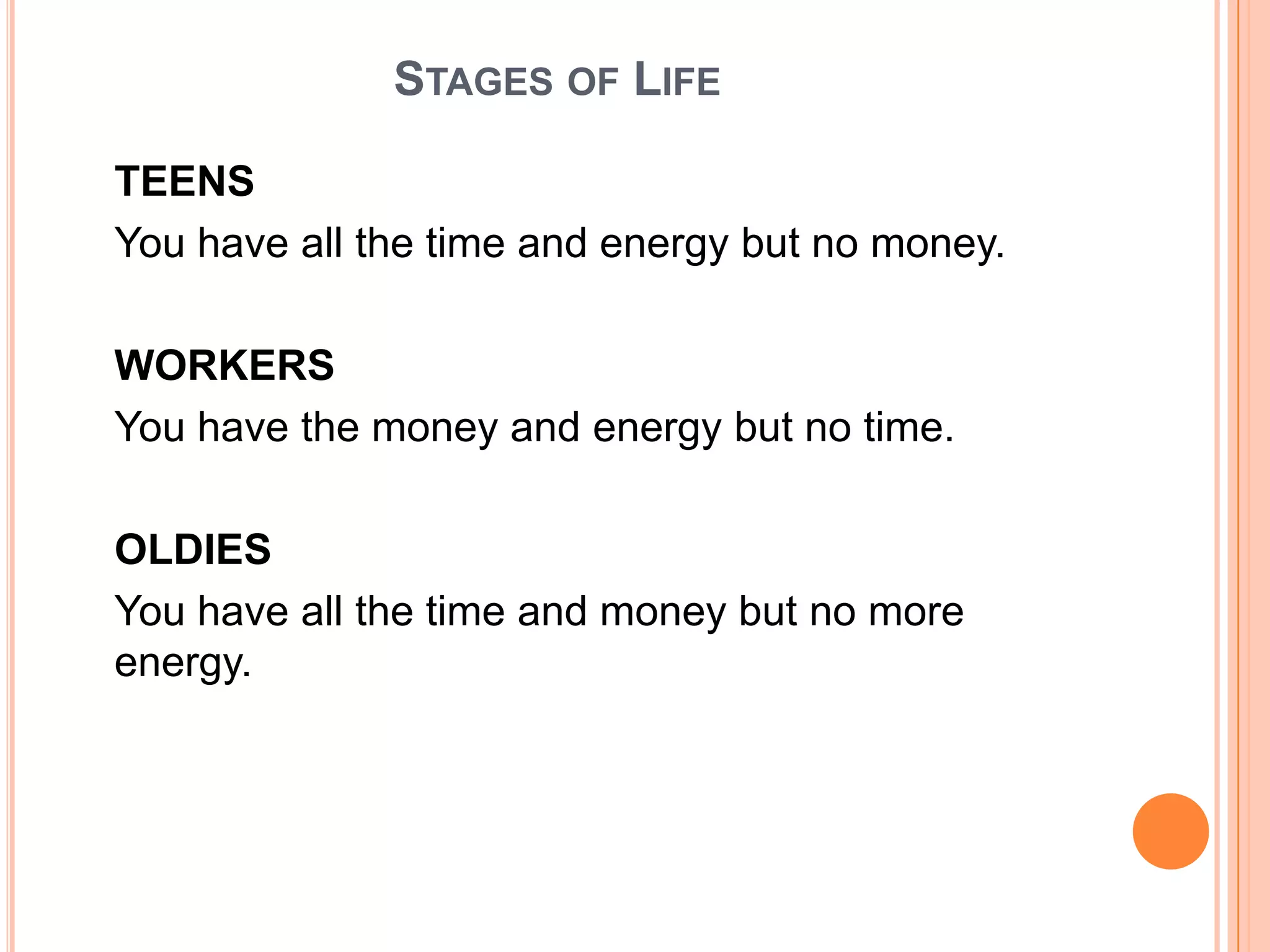 STAGES OF LIFE

TEENS
You have all the time and energy but no money.

WORKERS
You have the money and energy but no time.

OLDIES
You have all the time and money but no more
energy.
 