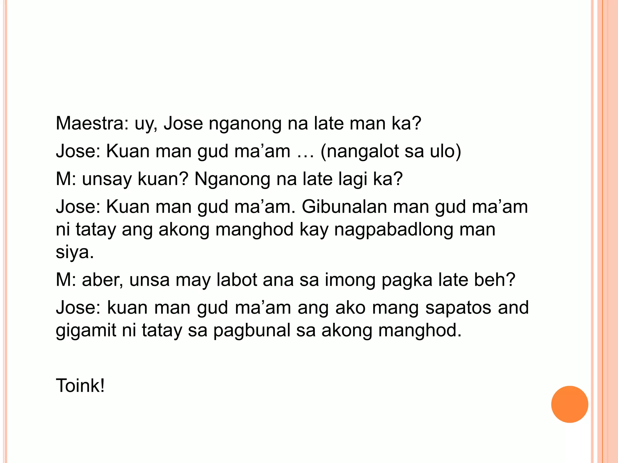 Maestra: uy, Jose nganong na late man ka?
Jose: Kuan man gud ma’am … (nangalot sa ulo)
M: unsay kuan? Nganong na late lagi ka?
Jose: Kuan man gud ma’am. Gibunalan man gud ma’am
ni tatay ang akong manghod kay nagpabadlong man
siya.
M: aber, unsa may labot ana sa imong pagka late beh?
Jose: kuan man gud ma’am ang ako mang sapatos and
gigamit ni tatay sa pagbunal sa akong manghod.

Toink!
 