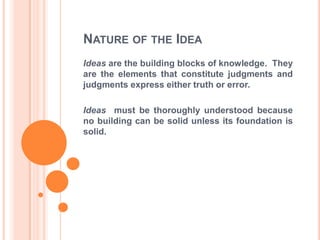 NATURE OF THE IDEA
Ideas are the building blocks of knowledge. They
are the elements that constitute judgments and
judgments express either truth or error.

Ideas must be thoroughly understood because
no building can be solid unless its foundation is
solid.
 