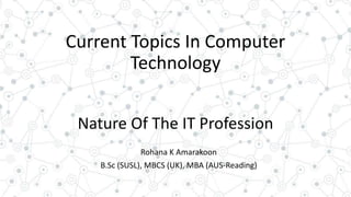 Current Topics In Computer
Technology
Nature Of The IT Profession
Rohana K Amarakoon
B.Sc (SUSL), MBCS (UK), MBA (AUS-Reading)
 