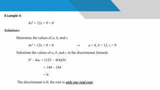 Example 6:
4x2 + 12x + 9 = 0
Solutions:
Determine the values of a, b, and c.
4x2 + 12x + 9 = 0 → a = 4, b = 12, c = 9
Substitute the values of a, b, and c in the discriminant formula.
b2 – 4ac = (12)2 – 4(4)(9)
= 144 – 144
= 0
The discriminant is 0, the root is only one real root.
 