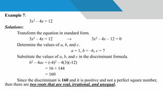 Example 7:
3x2 – 4x = 12
Solutions:
Transform the equation in standard form.
3x2 – 4x = 12 → 3x2 – 4x – 12 = 0
Determine the values of a, b, and c.
a = 1, b = –6, c = 7
Substitute the values of a, b, and c in the discriminant formula.
b2 – 4ac = (-4)2 – 4(3)(-12)
= 16 + 144
= 160
Since the discriminant is 160 and it is positive and not a perfect square number,
then there are two roots that are real, irrational, and unequal.
 