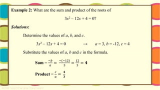 Example 2: What are the sum and product of the roots of
3x2 – 12x + 4 = 0?
Solutions:
Determine the values of a, b, and c.
3x2 – 12x + 4 = 0 → a = 3, b = -12, c = 4
Substitute the values of a, b and c in the formula.
Sum =
−𝑏
𝑎
=
−(−12)
3
=
12
3
= 𝟒
Product =
𝑐
𝑎
=
𝟒
𝟑
 