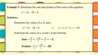 Example 3: Determine the sum and product of the roots of the equation
x2 + 3x – 28 = 0.
Solutions:
Determine the values of a, b, and c.
x2 + 3x – 28 = 0 → a = 1, b = 3, c = -28
Substitute the values of a, b and c in the formula.
Sum =
−𝑏
𝑎
=
−(3)
1
=
−3
1
= −𝟑
Product =
𝑐
𝑎
=
−28
1
= −𝟐𝟖
 