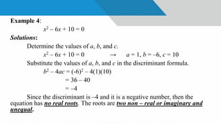 Example 4:
x2 – 6x + 10 = 0
Solutions:
Determine the values of a, b, and c.
x2 – 6x + 10 = 0 → a = 1, b = –6, c = 10
Substitute the values of a, b, and c in the discriminant formula.
b2 – 4ac = (-6)2 – 4(1)(10)
= 36 – 40
= –4
Since the discriminant is –4 and it is a negative number, then the
equation has no real roots. The roots are two non – real or imaginary and
unequal.
 