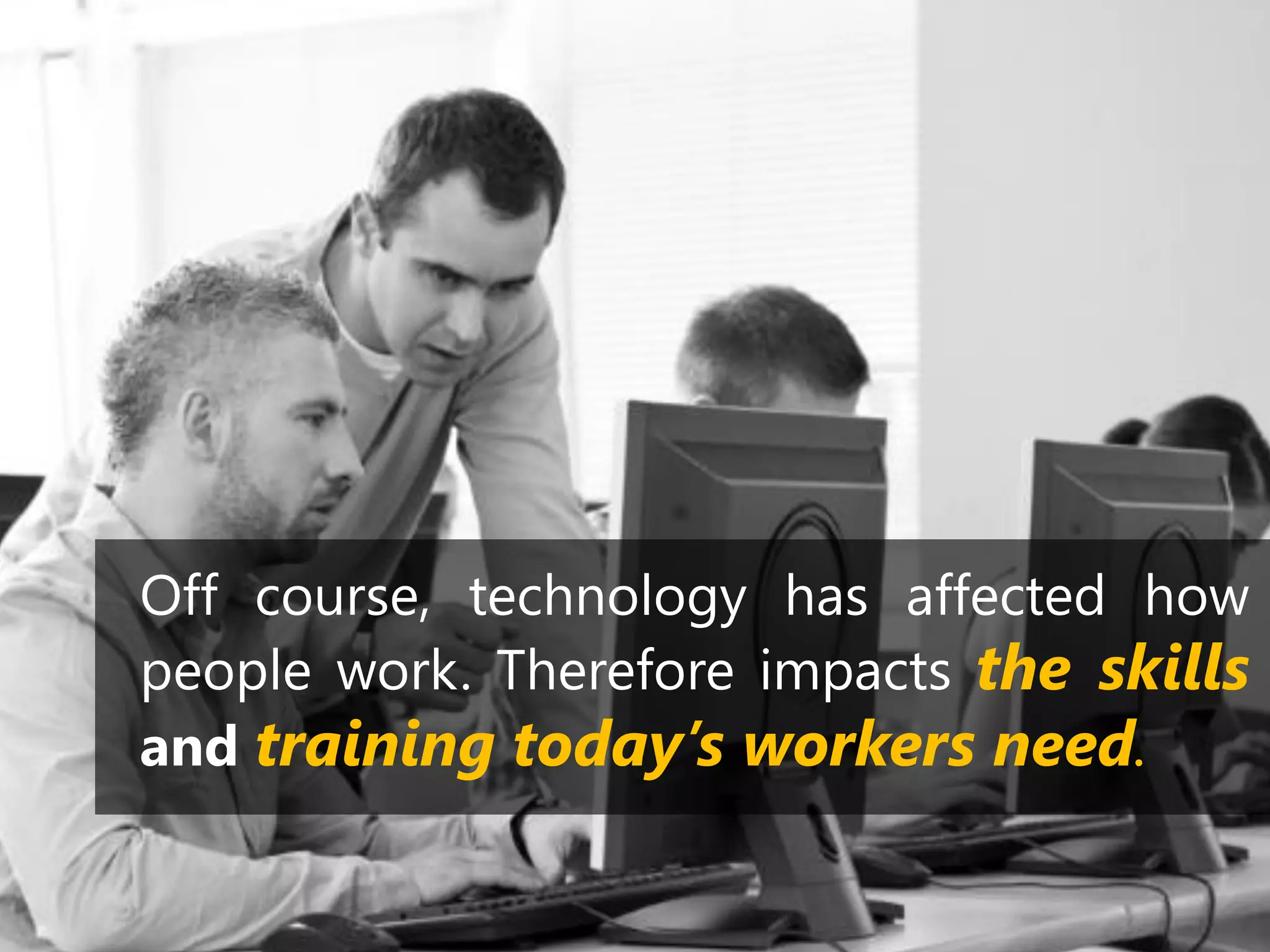 Off course, technology has affected how
people work. Therefore impacts the skills
and training today’s workers need.