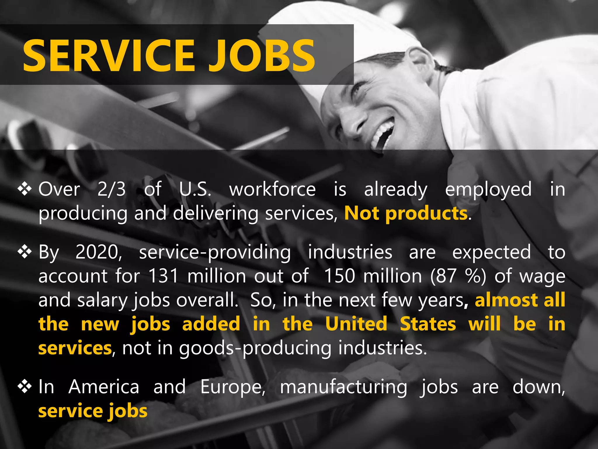 Over 2/3 of U.S. workforce is already employed in
producing and delivering services, Not products.
By 2020, service-providing industries are expected to
account for 131 million out of 150 million (87 %) of wage
and salary jobs overall. So, in the next few years, almost all
the new jobs added in the United States will be in
services, not in goods-producing industries.
In America and Europe, manufacturing jobs are down,
service jobs
SERVICE JOBS