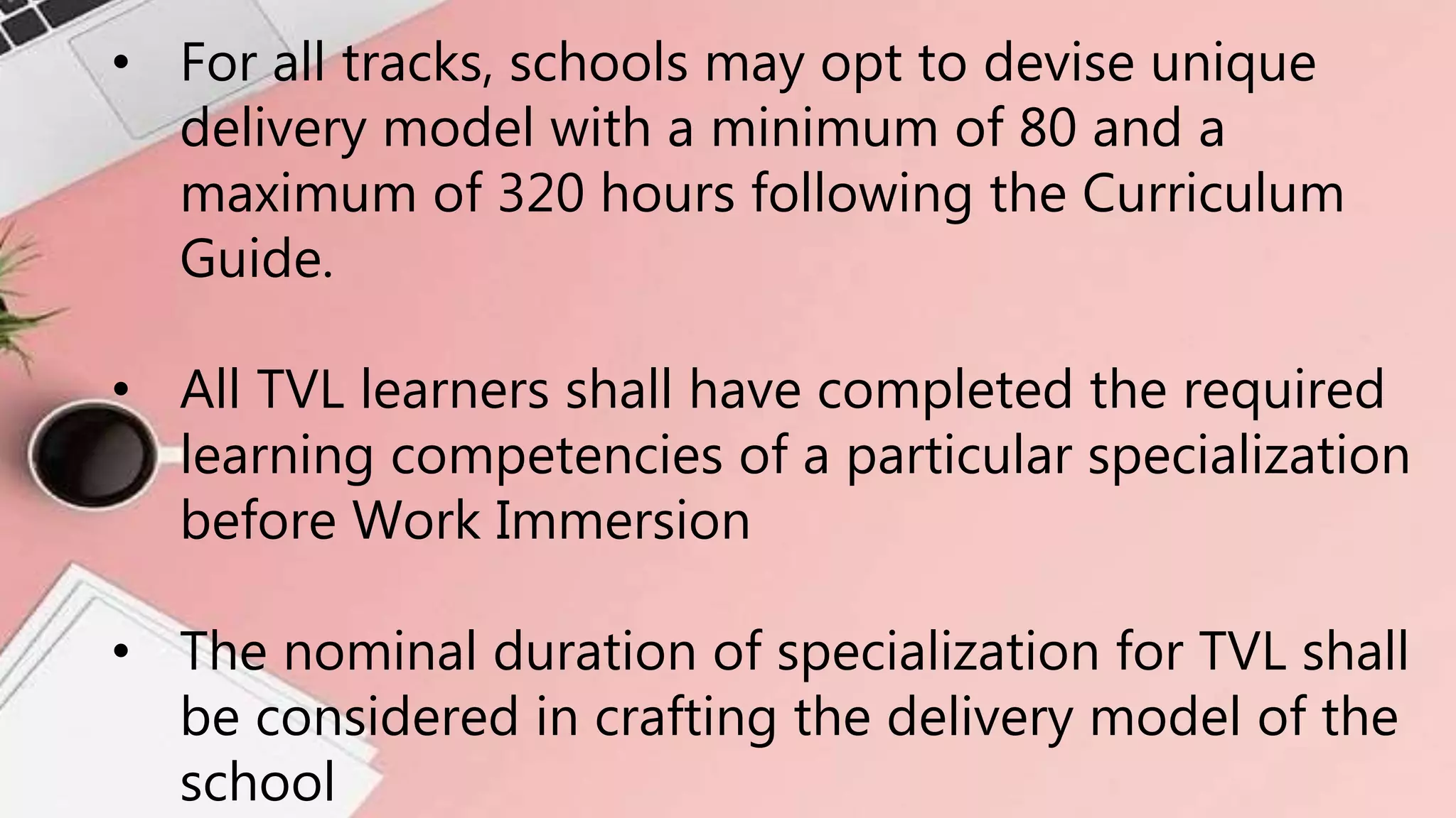 • For all tracks, schools may opt to devise unique
delivery model with a minimum of 80 and a
maximum of 320 hours following the Curriculum
Guide.
• All TVL learners shall have completed the required
learning competencies of a particular specialization
before Work Immersion
• The nominal duration of specialization for TVL shall
be considered in crafting the delivery model of the
school
 