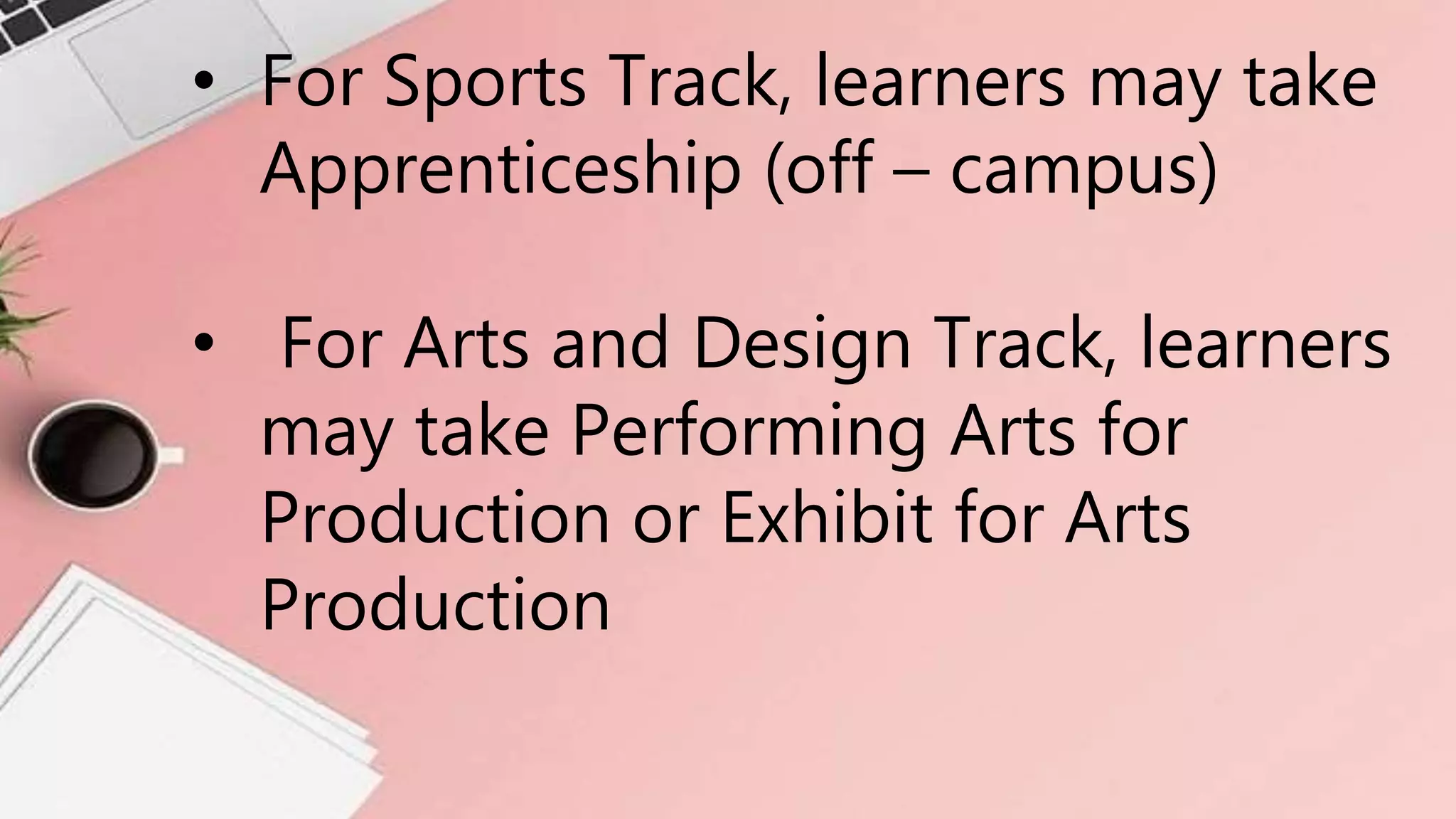 • For Sports Track, learners may take
Apprenticeship (off – campus)
• For Arts and Design Track, learners
may take Performing Arts for
Production or Exhibit for Arts
Production
 
