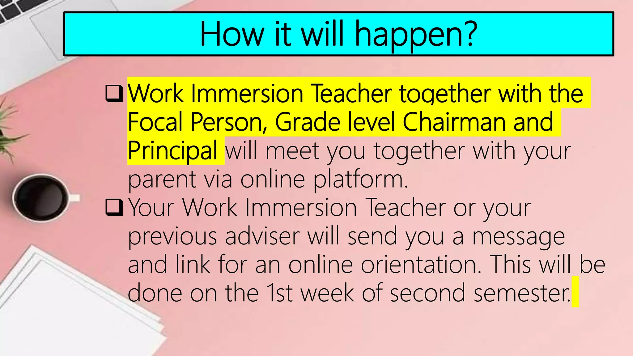 How it will happen?
Work Immersion Teacher together with the
Focal Person, Grade level Chairman and
Principal will meet you together with your
parent via online platform.
Your Work Immersion Teacher or your
previous adviser will send you a message
and link for an online orientation. This will be
done on the 1st week of second semester.
 