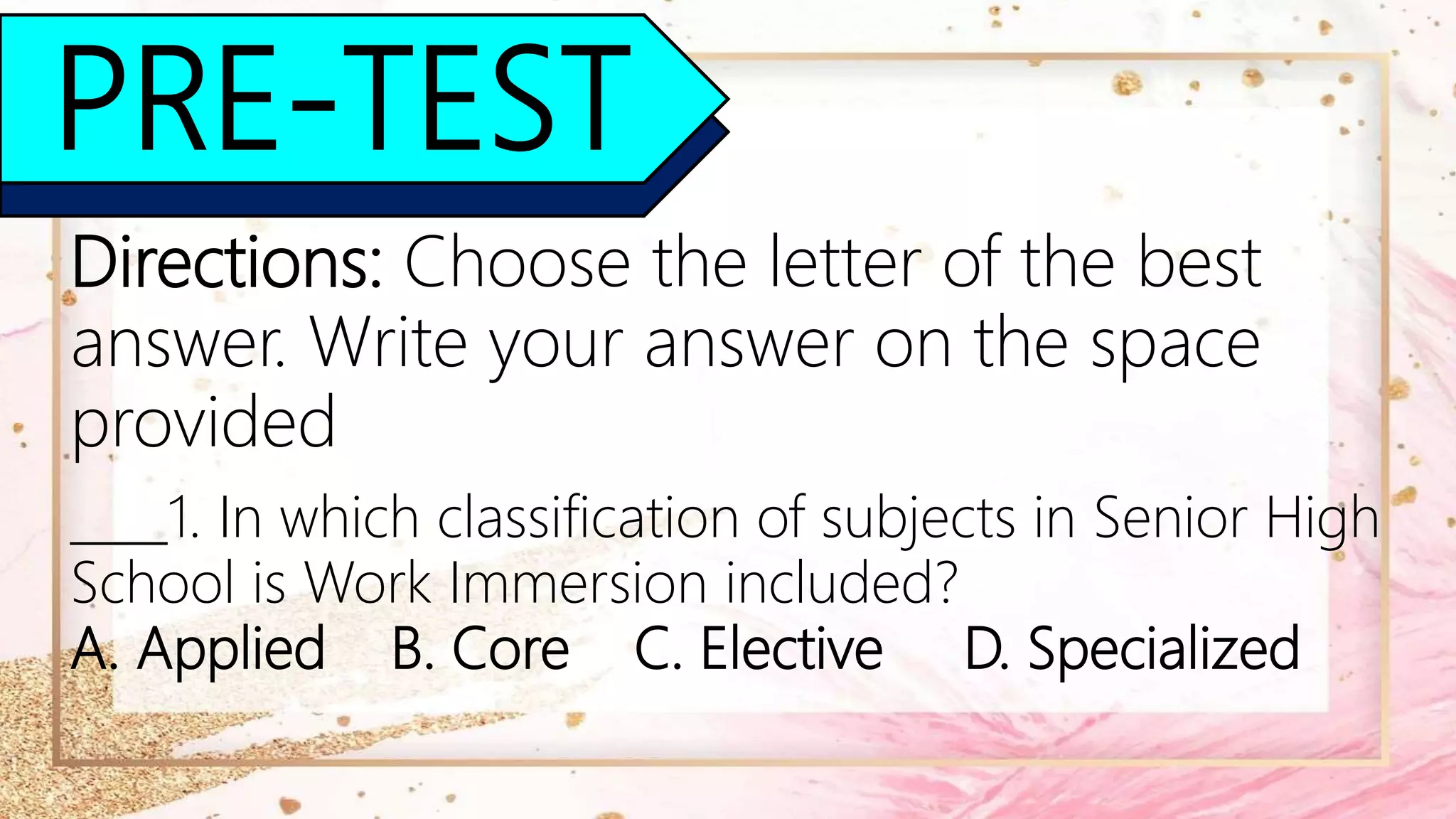 PRE-TEST
Directions: Choose the letter of the best
answer. Write your answer on the space
provided
____1. In which classification of subjects in Senior High
School is Work Immersion included?
A. Applied B. Core C. Elective D. Specialized
 