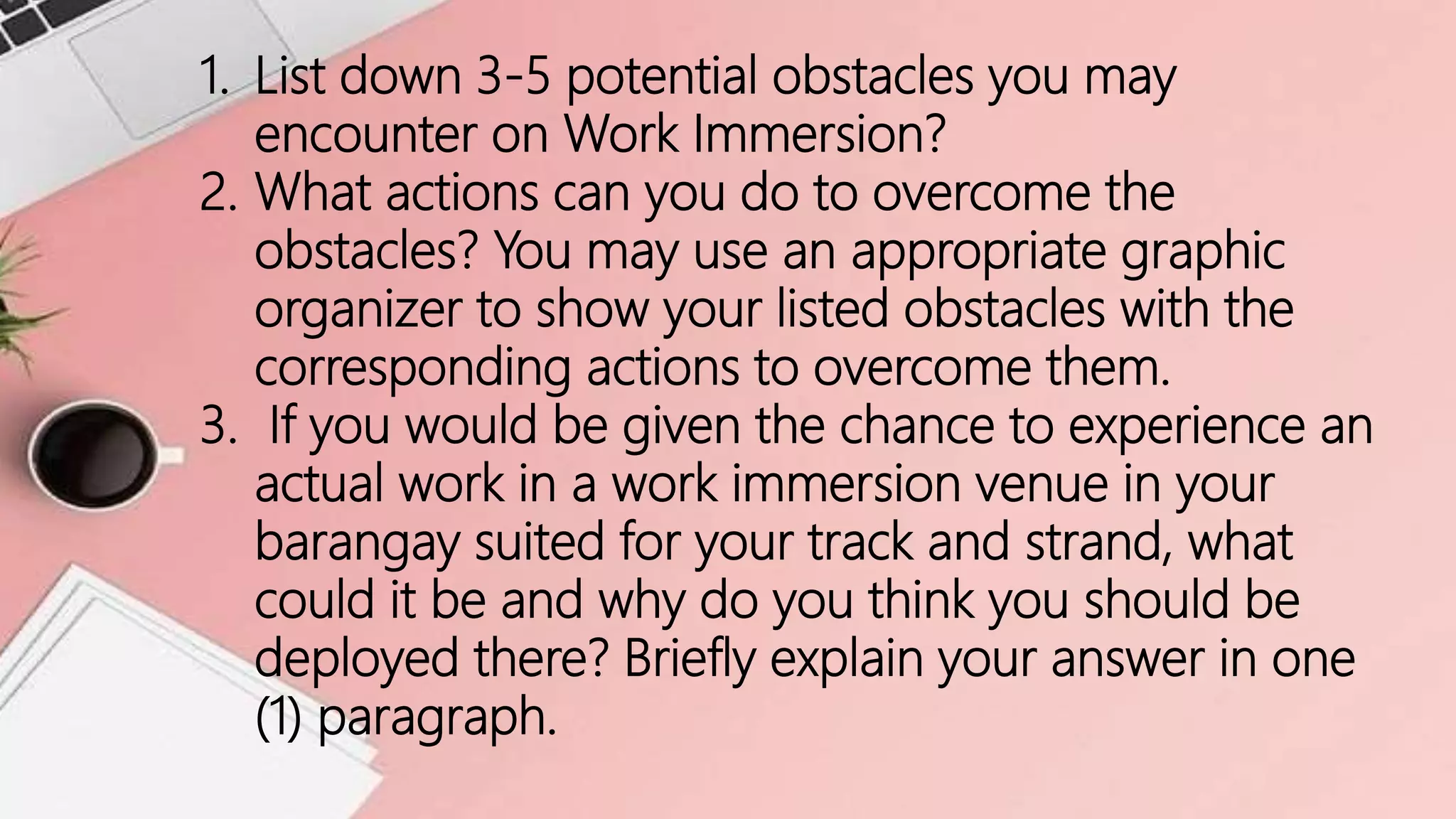 1. List down 3-5 potential obstacles you may
encounter on Work Immersion?
2. What actions can you do to overcome the
obstacles? You may use an appropriate graphic
organizer to show your listed obstacles with the
corresponding actions to overcome them.
3. If you would be given the chance to experience an
actual work in a work immersion venue in your
barangay suited for your track and strand, what
could it be and why do you think you should be
deployed there? Briefly explain your answer in one
(1) paragraph.
 