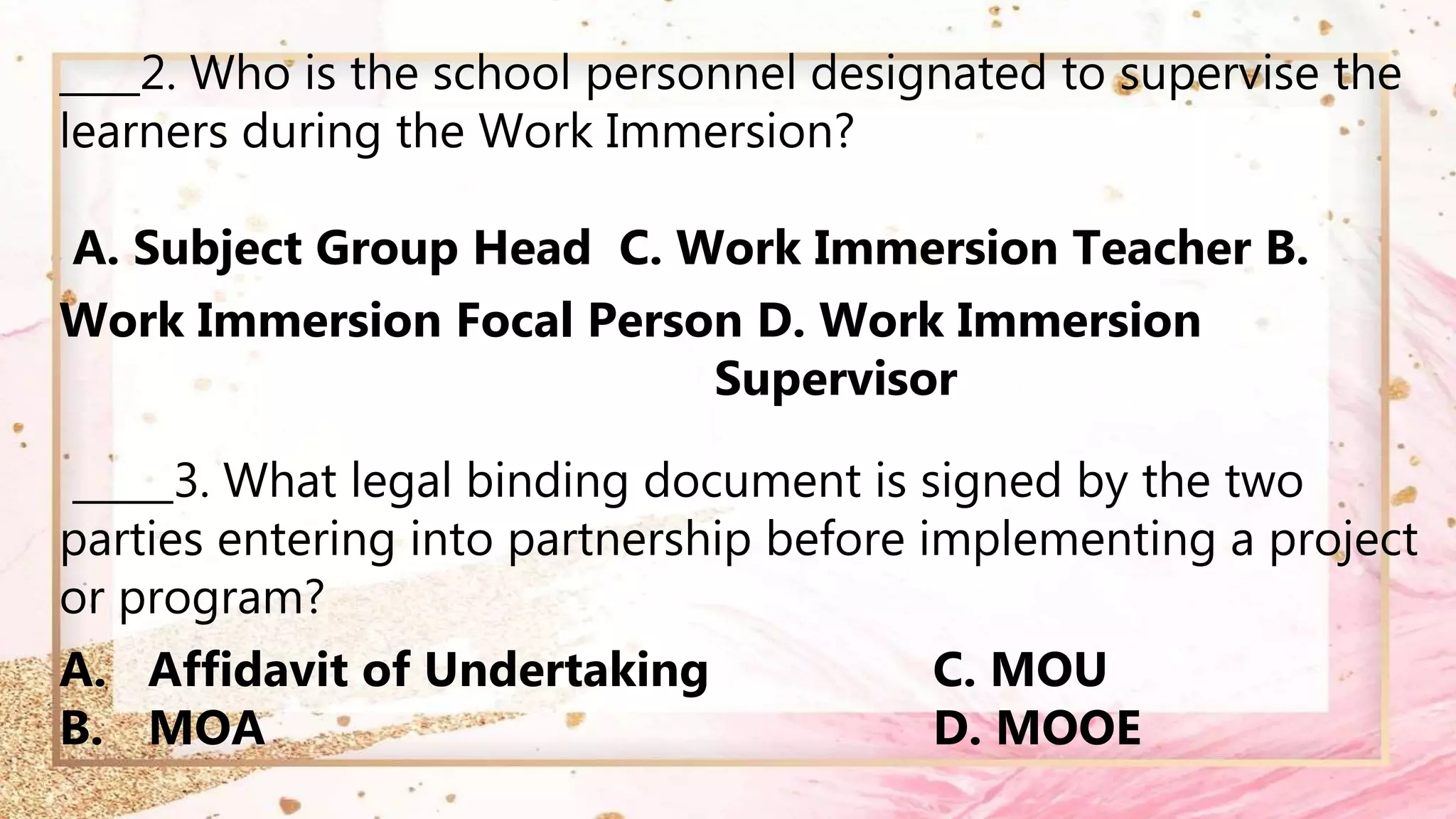 ____2. Who is the school personnel designated to supervise the
learners during the Work Immersion?
A. Subject Group Head C. Work Immersion Teacher B.
Work Immersion Focal Person D. Work Immersion
Supervisor
_____3. What legal binding document is signed by the two
parties entering into partnership before implementing a project
or program?
A. Affidavit of Undertaking C. MOU
B. MOA D. MOOE
 