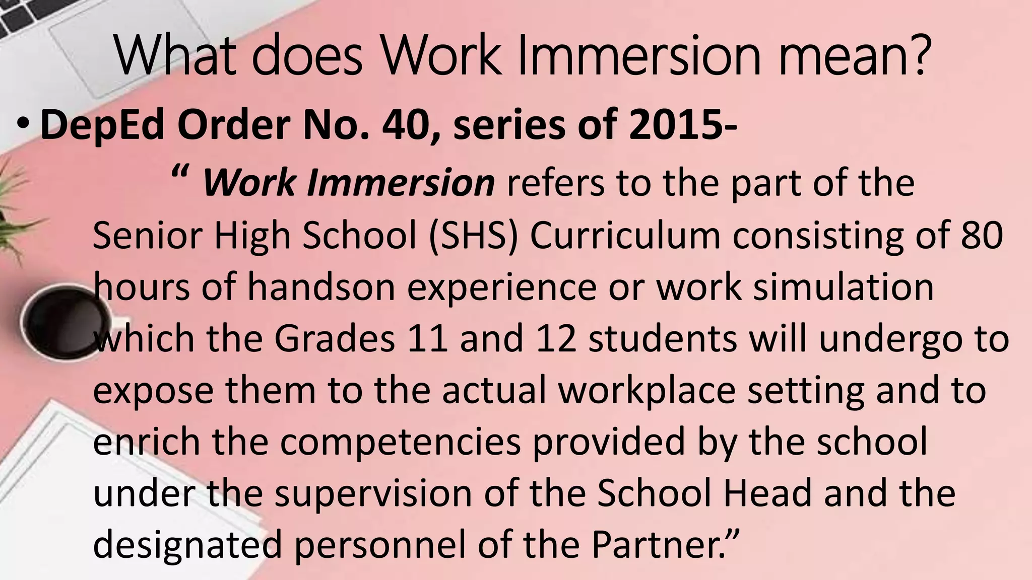 What does Work Immersion mean?
• DepEd Order No. 40, series of 2015-
“ Work Immersion refers to the part of the
Senior High School (SHS) Curriculum consisting of 80
hours of handson experience or work simulation
which the Grades 11 and 12 students will undergo to
expose them to the actual workplace setting and to
enrich the competencies provided by the school
under the supervision of the School Head and the
designated personnel of the Partner.”
 