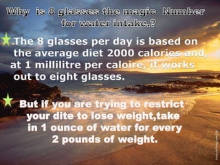 The 8 glasses per day is based on
the average diet 2000 calories and,
at 1 millilitre per caloire, it works
out to eight glasses.
But if you are trying to restrict
your dite to lose weight,take
in 1 ounce of water for every
2 pounds of weight.