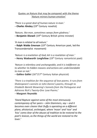 Quotes on Nature that may be compared with the theme 
‘Nature mirrors human emotion’ 
‘There is a great deal of human nature in man.’ 
– Charles Kinsley (19th Century novelist) 
‘Nature, like man, sometimes weeps from gladness.’ 
– Benjamin Disraeli (19th Century British prime minster) 
‘A man is related to all nature.’ 
– Ralph Waldo Emerson (19th Century American poet, led the 
Transcendentalist movement) 
‘Nature is a revelation of God; Art is a revelation of man.’ 
– Henry Wadsworth Longfellow (19th Century romanticist poet) 
‘Nature is relentless and unchangeable, and it is indifferent as 
to whether its hidden reasons and actions are understandable 
to man or not.’ 
– Galileo Galilei (16th/17th Century Italian physicist) 
‘There is a tradition for the sequence of love poems. It runs from 
Shakespeare's sonnets or John Donne's poems, through to 
Elizabeth Barrett Browning's Sonnets from the Portuguese and 
Adrienne Rich's Twenty-One Love Poems.’ 
– Margaret Reynolds 
‘Stand Rapture against some of the most strenuously 
contemporary of her peers – John Stammers, say – and it 
becomes even clearer that Duffy is operating on a different 
plane, ahistorical, archetypal, where ‘moon’ and ‘rose’ and 
‘kiss’ come clear of the abuses of tradition to be restored to the 
poet’s lexicon, as the things of the world are restored to the 
lover.’ 
