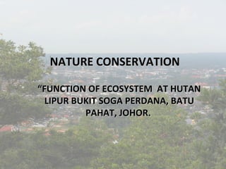 NATURE CONSERVATION
“FUNCTION OF ECOSYSTEM AT HUTAN
LIPUR BUKIT SOGA PERDANA, BATU
PAHAT, JOHOR.

 