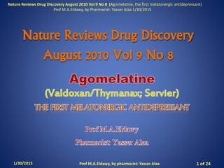 Nature Reviews Drug Discovery
August 2010 Vol 9 No 8
1/30/2015 Prof M.A.Eldawy, by pharmacist: Yasser Alaa 1 of 24
Nature Reviews Drug Discovery August 2010 Vol 9 No 8 (Agomelatine, the first melatonergic antidepressant)
Prof M.A.Eldawy, by Pharmacist: Yasser Alaa 1/30/2015
 