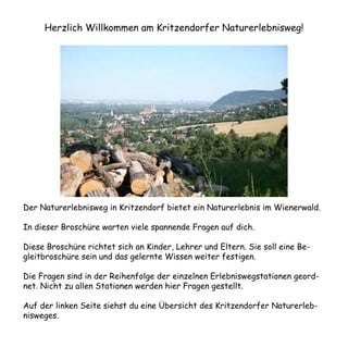 Herzlich Willkommen am Kritzendorfer Naturerlebnisweg!




Der Naturerlebnisweg in Kritzendorf bietet ein Naturerlebnis im Wienerwald.

In dieser Broschüre warten viele spannende Fragen auf dich.

Diese Broschüre richtet sich an Kinder, Lehrer und Eltern. Sie soll eine Be-
gleitbroschüre sein und das gelernte Wissen weiter festigen.

Die Fragen sind in der Reihenfolge der einzelnen Erlebniswegstationen geord-
net. Nicht zu allen Stationen werden hier Fragen gestellt.

Auf der linken Seite siehst du eine Übersicht des Kritzendorfer Naturerleb-
nisweges.
 