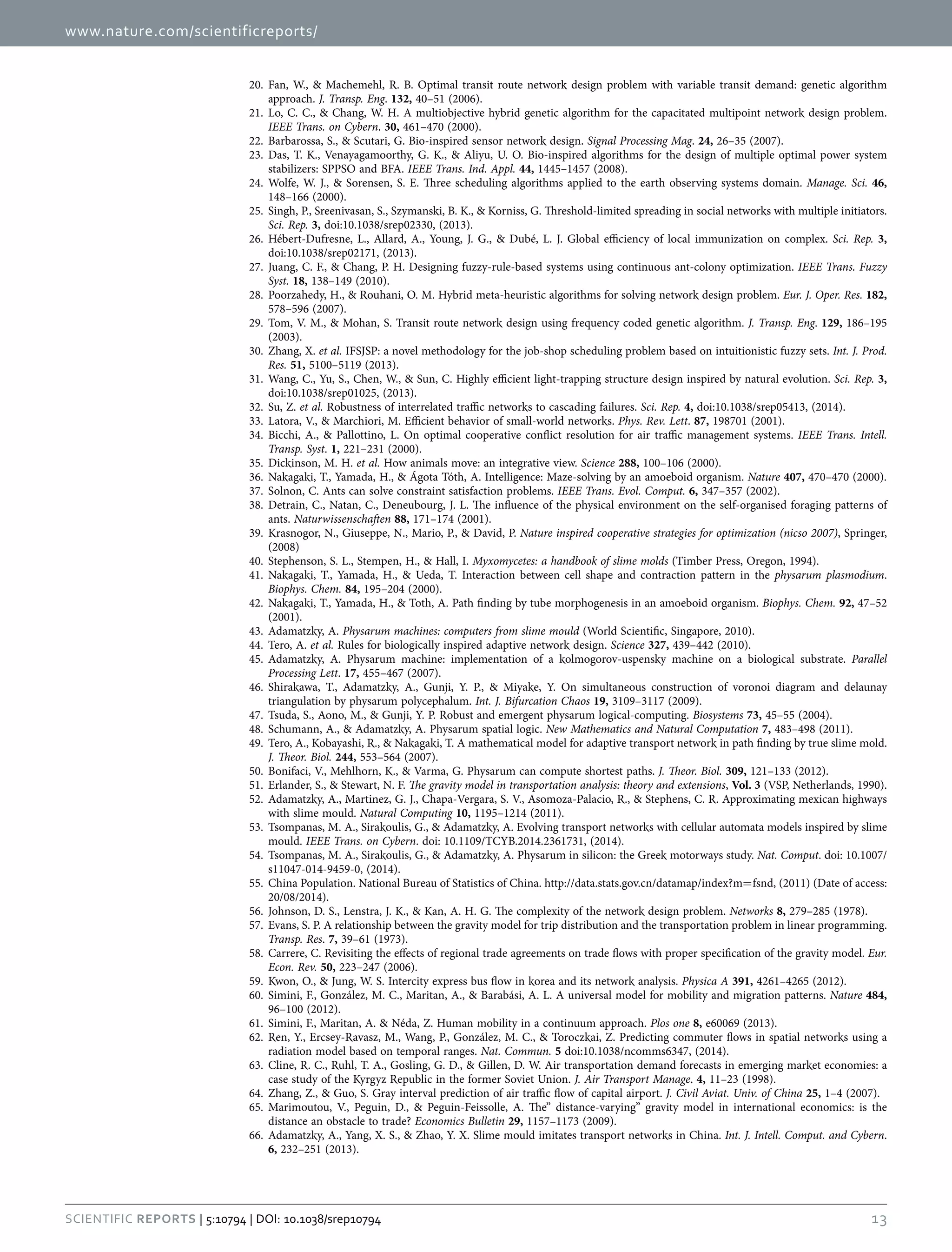www.nature.com/scientificreports/
13Scientific Reports | 5:10794 | DOI: 10.1038/srep10794
20.	 Fan, W., & Machemehl, R. B. Optimal transit route network design problem with variable transit demand: genetic algorithm
approach. J. Transp. Eng. 132, 40–51 (2006).
21.	 Lo, C. C., & Chang, W. H. A multiobjective hybrid genetic algorithm for the capacitated multipoint network design problem.
IEEE Trans. on Cybern. 30, 461–470 (2000).
22.	 Barbarossa, S., & Scutari, G. Bio-inspired sensor network design. Signal Processing Mag. 24, 26–35 (2007).
23.	 Das, T. K., Venayagamoorthy, G. K., & Aliyu, U. O. Bio-inspired algorithms for the design of multiple optimal power system
stabilizers: SPPSO and BFA. IEEE Trans. Ind. Appl. 44, 1445–1457 (2008).
24.	 Wolfe, W. J., & Sorensen, S. E. Three scheduling algorithms applied to the earth observing systems domain. Manage. Sci. 46,
148–166 (2000).
25.	 Singh, P., Sreenivasan, S., Szymanski, B. K., & Korniss, G. Threshold-limited spreading in social networks with multiple initiators.
Sci. Rep. 3, doi:10.1038/srep02330, (2013).
26.	 Hébert-Dufresne, L., Allard, A., Young, J. G., & Dubé, L. J. Global efficiency of local immunization on complex. Sci. Rep. 3,
doi:10.1038/srep02171, (2013).
27.	 Juang, C. F., & Chang, P. H. Designing fuzzy-rule-based systems using continuous ant-colony optimization. IEEE Trans. Fuzzy
Syst. 18, 138–149 (2010).
28.	 Poorzahedy, H., & Rouhani, O. M. Hybrid meta-heuristic algorithms for solving network design problem. Eur. J. Oper. Res. 182,
578–596 (2007).
29.	 Tom, V. M., & Mohan, S. Transit route network design using frequency coded genetic algorithm. J. Transp. Eng. 129, 186–195
(2003).
30.	 Zhang, X. et al. IFSJSP: a novel methodology for the job-shop scheduling problem based on intuitionistic fuzzy sets. Int. J. Prod.
Res. 51, 5100–5119 (2013).
31.	 Wang, C., Yu, S., Chen, W., & Sun, C. Highly efficient light-trapping structure design inspired by natural evolution. Sci. Rep. 3,
doi:10.1038/srep01025, (2013).
32.	 Su, Z. et al. Robustness of interrelated traffic networks to cascading failures. Sci. Rep. 4, doi:10.1038/srep05413, (2014).
33.	 Latora, V., & Marchiori, M. Efficient behavior of small-world networks. Phys. Rev. Lett. 87, 198701 (2001).
34.	 Bicchi, A., & Pallottino, L. On optimal cooperative conflict resolution for air traffic management systems. IEEE Trans. Intell.
Transp. Syst. 1, 221–231 (2000).
35.	 Dickinson, M. H. et al. How animals move: an integrative view. Science 288, 100–106 (2000).
36.	 Nakagaki, T., Yamada, H., & Ágota Tóth, A. Intelligence: Maze-solving by an amoeboid organism. Nature 407, 470–470 (2000).
37.	 Solnon, C. Ants can solve constraint satisfaction problems. IEEE Trans. Evol. Comput. 6, 347–357 (2002).
38.	 Detrain, C., Natan, C., Deneubourg, J. L. The influence of the physical environment on the self-organised foraging patterns of
ants. Naturwissenschaften 88, 171–174 (2001).
39.	 Krasnogor, N., Giuseppe, N., Mario, P., & David, P. Nature inspired cooperative strategies for optimization (nicso 2007), Springer,
(2008)
40.	 Stephenson, S. L., Stempen, H., & Hall, I. Myxomycetes: a handbook of slime molds (Timber Press, Oregon, 1994).
41.	 Nakagaki, T., Yamada, H., & Ueda, T. Interaction between cell shape and contraction pattern in the physarum plasmodium.
Biophys. Chem. 84, 195–204 (2000).
42.	 Nakagaki, T., Yamada, H., & Toth, A. Path finding by tube morphogenesis in an amoeboid organism. Biophys. Chem. 92, 47–52
(2001).
43.	 Adamatzky, A. Physarum machines: computers from slime mould (World Scientific, Singapore, 2010).
44.	 Tero, A. et al. Rules for biologically inspired adaptive network design. Science 327, 439–442 (2010).
45.	 Adamatzky, A. Physarum machine: implementation of a kolmogorov-uspensky machine on a biological substrate. Parallel
Processing Lett. 17, 455–467 (2007).
46.	 Shirakawa, T., Adamatzky, A., Gunji, Y. P., & Miyake, Y. On simultaneous construction of voronoi diagram and delaunay
triangulation by physarum polycephalum. Int. J. Bifurcation Chaos 19, 3109–3117 (2009).
47.	 Tsuda, S., Aono, M., & Gunji, Y. P. Robust and emergent physarum logical-computing. Biosystems 73, 45–55 (2004).
48.	 Schumann, A., & Adamatzky, A. Physarum spatial logic. New Mathematics and Natural Computation 7, 483–498 (2011).
49.	 Tero, A., Kobayashi, R., & Nakagaki, T. A mathematical model for adaptive transport network in path finding by true slime mold.
J. Theor. Biol. 244, 553–564 (2007).
50.	 Bonifaci, V., Mehlhorn, K., & Varma, G. Physarum can compute shortest paths. J. Theor. Biol. 309, 121–133 (2012).
51.	 Erlander, S., & Stewart, N. F. The gravity model in transportation analysis: theory and extensions, Vol. 3 (VSP, Netherlands, 1990).
52.	 Adamatzky, A., Martinez, G. J., Chapa-Vergara, S. V., Asomoza-Palacio, R., & Stephens, C. R. Approximating mexican highways
with slime mould. Natural Computing 10, 1195–1214 (2011).
53.	 Tsompanas, M. A., Sirakoulis, G., & Adamatzky, A. Evolving transport networks with cellular automata models inspired by slime
mould. IEEE Trans. on Cybern. doi: 10.1109/TCYB.2014.2361731, (2014).
54.	 Tsompanas, M. A., Sirakoulis, G., & Adamatzky, A. Physarum in silicon: the Greek motorways study. Nat. Comput. doi: 10.1007/
s11047-014-9459-0, (2014).
55.	 China Population. National Bureau of Statistics of China. http://data.stats.gov.cn/datamap/index?m= fsnd, (2011) (Date of access:
20/08/2014).
56.	 Johnson, D. S., Lenstra, J. K., & Kan, A. H. G. The complexity of the network design problem. Networks 8, 279–285 (1978).
57.	 Evans, S. P. A relationship between the gravity model for trip distribution and the transportation problem in linear programming.
Transp. Res. 7, 39–61 (1973).
58.	 Carrere, C. Revisiting the effects of regional trade agreements on trade flows with proper specification of the gravity model. Eur.
Econ. Rev. 50, 223–247 (2006).
59.	 Kwon, O., & Jung, W. S. Intercity express bus flow in korea and its network analysis. Physica A 391, 4261–4265 (2012).
60.	 Simini, F., González, M. C., Maritan, A., & Barabási, A. L. A universal model for mobility and migration patterns. Nature 484,
96–100 (2012).
61.	 Simini, F., Maritan, A. & Néda, Z. Human mobility in a continuum approach. Plos one 8, e60069 (2013).
62.	 Ren, Y., Ercsey-Ravasz, M., Wang, P., González, M. C., & Toroczkai, Z. Predicting commuter flows in spatial networks using a
radiation model based on temporal ranges. Nat. Commun. 5 doi:10.1038/ncomms6347, (2014).
63.	 Cline, R. C., Ruhl, T. A., Gosling, G. D., & Gillen, D. W. Air transportation demand forecasts in emerging market economies: a
case study of the Kyrgyz Republic in the former Soviet Union. J. Air Transport Manage. 4, 11–23 (1998).
64.	 Zhang, Z., & Guo, S. Gray interval prediction of air traffic flow of capital airport. J. Civil Aviat. Univ. of China 25, 1–4 (2007).
65.	 Marimoutou, V., Peguin, D., & Peguin-Feissolle, A. The” distance-varying” gravity model in international economics: is the
distance an obstacle to trade? Economics Bulletin 29, 1157–1173 (2009).
66.	 Adamatzky, A., Yang, X. S., & Zhao, Y. X. Slime mould imitates transport networks in China. Int. J. Intell. Comput. and Cybern.
6, 232–251 (2013).
 