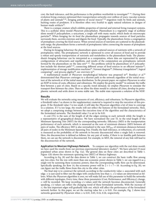 www.nature.com/scientificreports/
2Scientific Reports | 5:10794 | DOI: 10.1038/srep10794
cost, the fault tolerance, and the performance is the problem worthwhile to investigate32–34
. During their
evolution living creatures optimised their transportation networks over million of years: vascular systems
of plants and animals35,36
, foraging patterns of social insects37,38
migration trails by birds and animals,
hunting routes of predators. It is therefore often very fruitful to apply natural solutions in designs of
human-made artifacts39
.
There is a unique creature which exhibits properties of internal and external living transport systems.
This is a acellular slime mould Physarum polycephalum. Plasmodium is a vegetative stage of acellular
slime mould P. polycephalum, a syncytium, a single cell with many nuclei, which feeds on microscopic
particles40
. When foraging for its food the plasmodium propagates towards sources of food particles,
surrounds them, secretes enzymes and digests the food. Typically, the plasmodium forms a congregation
of protoplasm covering the food source. When several sources of nutrients are scattered in the plasmodi-
um’s range, the plasmodium forms a network of protoplasmic tubes connecting the masses of protoplasm
at the food sources.
During its foraging behaviour the plasmodium spans scattered sources of nutrients with a network of
protoplasmic tubes. The protoplasmic network is optimized to cover all sources of food and to provide
a robust and speedy transportation of nutrients and metabolites in the plasmodium body. The plasmo-
dium’s foraging behaviour can be interpreted as a computation, where data are represented by spatial
configurations of attractants and repellents, and results of the computation are protoplasmic network
formed by the plasmodium on the data sets41–43
. The problems solved by plasmodium of P. polycepha-
lum include the shortest path41,42
, connecting different arrays of food sources in an efficient manner44
,
implementation of storage modification machines45
, Voronoi diagram46
, Delaunay triangulation43
, logical
computing47
, and process algebra48
, see overview in43
.
A mathematical model of Physarum morphological behavior was proposed in49
. Bonifaci et al.50
demonstrated that Physarum converges to a shortest path in the network regardless of the initial struc-
ture of the network or of the initial mass distribution. In the present paper, we explore Physarum to solve
an NDP in terms of costs, efficiency and robustness. We employ the gravity model51
to estimate the traffic
flow between a pair of cities. Based on a specific travel demand, we employ Physarum to simulate the
transport flow between the cities. Then we allow the slime mould to colonise all cities, develop its proto-
plasmic network and settle down in some stable sate. The stable state represents a solution of the NDP.
Results
We will evaluate the networks using measures of cost, efficiency, and robustness. In Physaurm algorithm,
a threshold value δ as shown in the supplementary material is required to stop the execution of this pro-
gram. If the threshold value δ is too small, it will take the Physarum algorithm a lot of time to converge
to a solution. If δ is too large, the results will not reflect the features of the formulated networks. Here,
we adopt a comprising strategy between the execution time of the algorithm and the characteristics of
the formulated networks. The threshold value δ is set to be 0.01.
A cost (TL) is the sum of the length of all the edges existing in each network while the length is
a representative of geographical distance. We have normalized the cost TL to the total length of the
Minimum Spanning Tree (MST) for the corresponding networks. Efficiency (MD) is the transportation
performance of each network, which is measured as the sum of minimum distance (MD) between all
pairs of nodes. The efficiency MD is also normalized to the sum MDMST of minimum distances between
all pairs of nodes in the Minimum Spanning Tree. Finally, the fault tolerance, or robustness, of a network
is measured as the probability of the network to become disconnected when a single link is removed.
Here, the disconnection is defined as follows: for any pair of nodes, if there is no feasible path between
them, we can say the network is disconnected. For example, in MST, the removal of any link will lead to
the disconnection of the network.
Application to Mexican Highways Network.  To compare our algorithm with the real slime mould,
we have used the results from our previous experimental laboratory studies52
. We have selected 19 most
populated urban areas shown in Fig.  1(a). The general data on these cities are described in Table  1.
Figure 1(b) shows the minimum spanning tree (MST) of Mexico highways.
According to Eq. (8) and the data shown in Table 1, we can construct the basic traffic flow among
any two cities. For the row with more than one economic power shown in Table 1, we can regard it as a
single row by summing these economic powers, then the corresponding traffic flow can be determined.
Specifically speaking, for Row 14, the economic power will be 2 +  1 +  7 =  10. According to Eq. (8), we
can figure out the traffic flows from this city to the other cities.
The final step is to construct the network according to the conductivity value α associated with each
edge. α is just used to filter out the edges with conductivity less than α. α's values are determined as fol-
lows. When the Physarum algorithm is over, we will make full use of this parameter to build the networks
with different topologies. Every time, these three parameters (Cost, Performance, and Efficiency) change,
α will be recorded. We keep recording α's values until the network becomes disconnected. Generally
speaking, α's values can reflect the changing trend of these formulated networks. With the increase of
α, the less important edges will gradually fade out, which will affect the performance of the formulated
network further. In this paper, we set the starting value for α is 0.01. For example, Fig. 2 shows four
networks generated by Physarum when α is 0.01, 0.05, 0.16, 0.26, respectively.
 