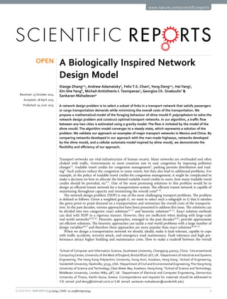 1Scientific Reports | 5:10794 | DOI: 10.1038/srep10794
www.nature.com/scientificreports
A Biologically Inspired Network
Design Model
Xiaoge Zhang1,4
, Andrew Adamatzky2
, Felix T.S. Chan3
, Yong Deng1,4
, Hai Yang5
,
Xin-She Yang6
, Michail-Antisthenis I. Tsompanas7
, Georgios Ch. Sirakoulis7
&
Sankaran Mahadevan4
A network design problem is to select a subset of links in a transport network that satisfy passengers
or cargo transportation demands while minimizing the overall costs of the transportation. We
propose a mathematical model of the foraging behaviour of slime mould P. polycephalum to solve the
network design problem and construct optimal transport networks. In our algorithm, a traffic flow
between any two cities is estimated using a gravity model. The flow is imitated by the model of the
slime mould. The algorithm model converges to a steady state, which represents a solution of the
problem. We validate our approach on examples of major transport networks in Mexico and China. By
comparing networks developed in our approach with the man-made highways, networks developed
by the slime mould, and a cellular automata model inspired by slime mould, we demonstrate the
flexibility and efficiency of our approach.
Transport networks are vital infrastructure of human society. Many networks are overloaded and often
choked with traffic. Governments in most countries aim to ease congestion by imposing pollution
charges1,2
, tradable travel credits for congestion management3
, parking permits distribution and trad-
ing4
. Such policies reduce the congestion to some extent, but they also lead to additional problems. For
example, in the policy of tradable travel credits for congestion management, it might be complicated to
make a decision on how to allocate the limited tradable travel credits to users, how many tradable travel
credits should be provided, etc5–7
. One of the most promising solutions to this problem would be to
design an efficient transit network for a transportation system. The efficient transit network is capable of
maximizing throughout capacity and minimizing the overall costs8–14
.
The network design problem (NDP) is one of the most challenging transport problems. The problem
is defined as follows. Given a weighted graph G, we want to select such a subgraph in G that it satisfies
the given point-to-point demand on a transportation and minimizes the overall costs of the transporta-
tion. In the past decades, various approaches have been presented to address this issue. The solutions can
be divided into two categories: exact solutions15–17
and heuristic solutions18–21
. Exact solution methods
can deal with NDP in a rigorous manner. However, they are inefficient when dealing with large-scale
real-world networks18,22,23
. Heuristic approaches, emerged in the past decades24,25
, provide approximate
yet efficient solutions. The heuristic approaches can tackle a real-world problems with a large number of
design variables26,27
and therefore these approaches are more popular than exact solutions20,28–31
.
When we design a transportation network we should, ideally, make it fault tolerant, capable to cope
with traffic accidents, terrorist attack, and emergency road maintenance. Fault tolerance and high per-
formance attract higher building and maintenance costs. How to make a tradeoff between the overall
1
School of Computer and Information Science, Southwest University, Chongqing 400715, China. 2
Unconventional
ComputingCenter, University of theWest of England, Bristol BS16 1QY, UK. 3
Department of Industrial and Systems
Engineering, The Hong Kong Polytechnic University, Hung Hum, Kowloon, Hong Kong. 4
School of Engineering,
Vanderbilt University, Nashiville, 37235, USA. 5
Department of Civil and Environmental Engineering,The Hong Kong
University of Science and Technology, Clear Water Bay, Kowloon, Hong Kong. 6
School of Science and Technology,
Middlesex University, London NW4 4BT, UK. 7
Department of Electrical and Computer Engineering, Democritus
University of Thrace, Xanthi 67100, Greece. Correspondence and requests for materials should be addressed to
Y.D. (email: prof.deng@hotmail.com) or S.M. (email: sankaran.mahadevan@vanderbilt.edu)
received: 23 October 2014
accepted: 28 April 2015
Published: 04 June 2015
OPEN
 