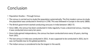 Conclusion
• Population Studies – Through Census
• The census is carried out to study the population systematically. The first modern census to study
the population was conducted in America in 1790. This was followed in Europe in the early 1800s.
• The British government started conducting censuses in India between 1862-72.
• Since 1881, the census has been conducted in India regularly. It was a decennial census, meaning
it was conducted once every ten years.
• Since India gained independence, the census has been conducted once every 10 years, starting
from 1951.
• The last census in India was conducted in 2011. It was supposed to be conducted in 2021, but it
was not feasible due to the global pandemic.
• The Indian census is considered to be the largest in the world.
 