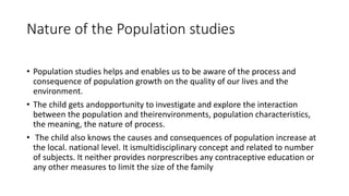 Nature of the Population studies
• Population studies helps and enables us to be aware of the process and
consequence of population growth on the quality of our lives and the
environment.
• The child gets andopportunity to investigate and explore the interaction
between the population and theirenvironments, population characteristics,
the meaning, the nature of process.
• The child also knows the causes and consequences of population increase at
the local. national level. It ismultidisciplinary concept and related to number
of subjects. It neither provides norprescribes any contraceptive education or
any other measures to limit the size of the family
 