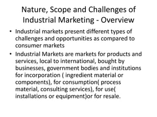 Nature, Scope and Challenges of
    Industrial Marketing - Overview
• Industrial markets present different types of
  challenges and opportunities as compared to
  consumer markets
• Industrial Markets are markets for products and
  services, local to international, bought by
  businesses, government bodies and institutions
  for incorporation ( ingredient material or
  components), for consumption( process
  material, consulting services), for use(
  installations or equipment)or for resale.
 