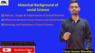 Tarun Kumar Mevaliya
1) Nature, Scope & Importance of Social Science
2) Difference Between Social Science and Social Studies
B.Ed, JBT, D.El.Ed, CTET, UPTET, REET, all TETs,
DSSSB, KVS, NVS, and all other teaching exams.
3) Meanings and Definitions of Social Science.
Historical Background of
social Science
 