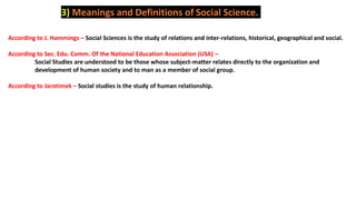 3) Meanings and Definitions of Social Science.
According to J. Hammings – Social Sciences is the study of relations and inter-relations, historical, geographical and social.
According to Sec. Edu. Comm. Of the National Education Association (USA) –
Social Studies are understood to be those whose subject-matter relates directly to the organization and
development of human society and to man as a member of social group.
According to Jarotimek – Social studies is the study of human relationship.
 