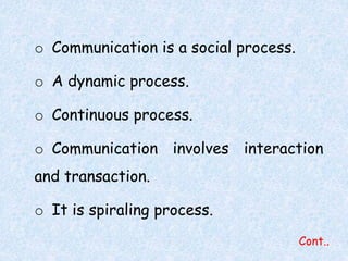 Cont.. 
o Communication is a social process. 
o A dynamic process. 
o Continuous process. 
o Communication involves interaction 
and transaction. 
o It is spiraling process. 
 
