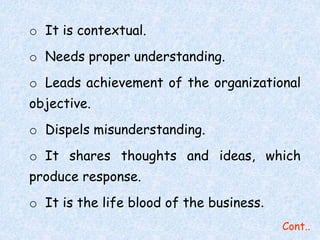 Cont.. 
o It is contextual. 
o Needs proper understanding. 
o Leads achievement of the organizational 
objective. 
o Dispels misunderstanding. 
o It shares thoughts and ideas, which 
produce response. 
o It is the life blood of the business. 
 