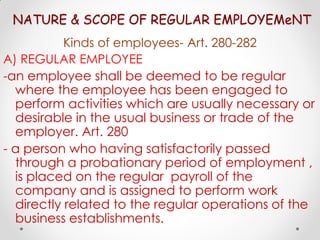 NATURE & SCOPE OF REGULAR EMPLOYEMeNT
           Kinds of employees- Art. 280-282
A) REGULAR EMPLOYEE
-an employee shall be deemed to be regular
  where the employee has been engaged to
  perform activities which are usually necessary or
  desirable in the usual business or trade of the
  employer. Art. 280
- a person who having satisfactorily passed
  through a probationary period of employment ,
  is placed on the regular payroll of the
  company and is assigned to perform work
  directly related to the regular operations of the
  business establishments.
 