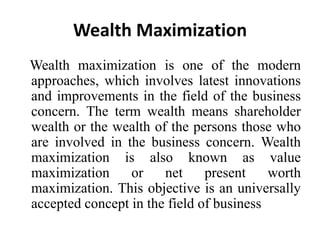 Wealth Maximization
Wealth maximization is one of the modern
approaches, which involves latest innovations
and improvements in the field of the business
concern. The term wealth means shareholder
wealth or the wealth of the persons those who
are involved in the business concern. Wealth
maximization is also known as value
maximization or net present worth
maximization. This objective is an universally
accepted concept in the field of business
 
