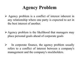Agency Problem
 Agency problem is a conflict of interest inherent in
any relationship where one party is expected to act in
the best interest of another.
 Agency problem is the likelihood that managers may
place personal goals ahead of corporate goals
 In corporate finance, the agency problem usually
refers to a conflict of interest between a company's
management and the company's stockholders.
 