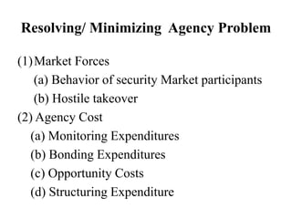 Resolving/ Minimizing Agency Problem
(1)Market Forces
(a) Behavior of security Market participants
(b) Hostile takeover
(2) Agency Cost
(a) Monitoring Expenditures
(b) Bonding Expenditures
(c) Opportunity Costs
(d) Structuring Expenditure
 