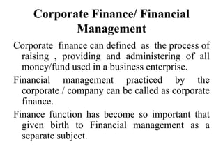 Corporate Finance/ Financial
Management
Corporate finance can defined as the process of
raising , providing and administering of all
money/fund used in a business enterprise.
Financial management practiced by the
corporate / company can be called as corporate
finance.
Finance function has become so important that
given birth to Financial management as a
separate subject.
 