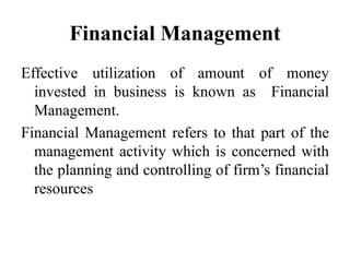 Financial Management
Effective utilization of amount of money
invested in business is known as Financial
Management.
Financial Management refers to that part of the
management activity which is concerned with
the planning and controlling of firm’s financial
resources
 