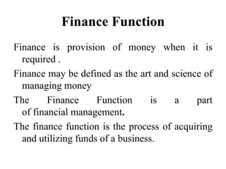 Finance Function
Finance is provision of money when it is
required .
Finance may be defined as the art and science of
managing money
The Finance Function is a part
of financial management.
The finance function is the process of acquiring
and utilizing funds of a business.
 