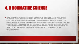 4. A NORMATIVE SCIENCE
• ORGANIZATIONAL BEHAVIOR IS A NORMATIVE SCIENCE ALSO. WHILE THE
POSITIVE SCIENCE DISCUSSES ONLY CAUSE EFFECT RELATIONSHIP. O.B.
PRESCRIBES HOW THE FINDINGS OF APPLIED RESEARCHES CAN BE APPLIED
TO SOCIALLY ACCEPTED ORGANIZATIONAL GOALS. THUS, O.B. DEALS WITH
WHAT IS ACCEPTED BY INDIVIDUALS AND SOCIETY ENGAGED IN AN
ORGANIZATION.
 