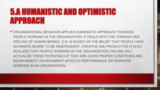 5.A HUMANISTIC AND OPTIMISTIC
APPROACH
• ORGANIZATIONAL BEHAVIOR APPLIES HUMANISTIC APPROACH TOWARDS
PEOPLE WORKING IN THE ORGANIZATION. IT DEALS WITH THE THINKING AND
FEELING OF HUMAN BEINGS. O.B. IS BASED ON THE BELIEF THAT PEOPLE HAVE
AN INNATE DESIRE TO BE INDEPENDENT, CREATIVE AND PRODUCTIVE.IT ALSO
REALIZES THAT PEOPLE WORKING IN THE ORGANIZATION CAN AND WILL
ACTUALIZE THESE POTENTIALS IF THEY ARE GIVEN PROPER CONDITIONS AND
ENVIRONMENT. ENVIRONMENT AFFECTS PERFORMANCE OR WORKERS
WORKING IN AN ORGANIZATION.
 