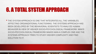 6. A TOTAL SYSTEM APPROACH
• THE SYSTEM APPROACH IS ONE THAT INTEGRATES ALL THE VARIABLES,
AFFECTING ORGANIZATIONAL FUNCTIONING. THE SYSTEMS APPROACH HAS
BEEN DEVELOPED BY THE BEHAVIORAL SCIENTISTS TO ANALYZE HUMAN
BEHAVIOR IN VIEW OF HIS/HER SOCIO-PSYCHOLOGICAL FRAMEWORK. MAN'S
SOCIO-PSYCHOLOGICAL FRAMEWORK MAKES MAN A COMPLEX ONE AND THE
SYSTEMS APPROACH TRIES TO STUDY HIS/HER COMPLEXITY AND FIND
SOLUTION TO IT.
 