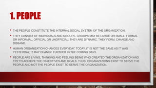1. PEOPLE
• THE PEOPLE CONSTITUTE THE INTERNAL SOCIAL SYSTEM OF THE ORGANIZATION.
• THEY CONSIST OF INDIVIDUALS AND GROUPS. GROUPS MAY BE LARGE OR SMALL, FORMAL
OR INFORMAL, OFFICIAL OR UNOFFICIAL. THEY ARE DYNAMIC. THEY FORM, CHANGE AND
DISBAND.
• HUMAN ORGANIZATION CHANGES EVERYDAY. TODAY, IT IS NOT THE SAME AS IT WAS
YESTERDAY. IT MAY CHANGE FURTHER IN THE COMING DAYS.
• PEOPLE ARE LIVING, THINKING AND FEELING BEING WHO CREATED THE ORGANIZATION AND
TRY TO ACHIEVE THE OBJECTIVES AND GOALS. THUS, ORGANIZATIONS EXIST TO SERVE THE
PEOPLE AND NOT THE PEOPLE EXIST TO SERVE THE ORGANIZATION.
 