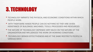 3. TECHNOLOGY
• TECHNOLOGY IMPARTS THE PHYSICAL AND ECONOMIC CONDITIONS WITHIN WHICH
PEOPLE WORK.
• WITH THEIR BARE HANDS PEOPLE CAN DO NOTHING SO THEY ARE GIVEN
ASSISTANCE OF BUILDINGS, MACHINES, TOOLS, PROCESSES AND RESOURCES.
• THE NATURE OF TECHNOLOGY DEPENDS VERY MUCH ON THE NATURE OF THE
ORGANIZATION AND INFLUENCES THE WORK OR WORKING CONDITIONS.
• TECHNOLOGY BRINGS EFFECTIVENESS AND AT THE SAME RESTRICTS PEOPLE IN
VARIOUS WAYS
 