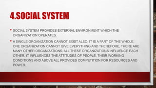 4.SOCIAL SYSTEM
• SOCIAL SYSTEM PROVIDES EXTERNAL ENVIRONMENT WHICH THE
ORGANIZATION OPERATES.
• A SINGLE ORGANIZATION CANNOT EXIST ALSO. IT IS A PART OF THE WHOLE.
ONE ORGANIZATION CANNOT GIVE EVERYTHING AND THEREFORE, THERE ARE
MANY OTHER ORGANIZATIONS. ALL THESE ORGANIZATIONS INFLUENCE EACH
OTHER. IT INFLUENCES THE ATTITUDES OF PEOPLE, THEIR WORKING
CONDITIONS AND ABOVE ALL PROVIDES COMPETITION FOR RESOURCES AND
POWER.
 