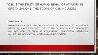 •O.B. IS THE STUDY OF HUMAN BEHAVIOR AT WORK IN
ORGANIZATIONS. THE SCOPE OF O.B. INCLUDES
1. INDIVIDUALS
• ORGANIZATIONS ARE THE ASSOCIATIONS OF INDIVIDUALS. INDIVIDUALS
DIFFER IN MANY RESPECTS. THE STUDY OF INDIVIDUALS, THEREFORE,
INCLUDES ASPECTS SUCH AS PERSONALITY, PERCEPTION, ATTITUDES,
VALUES, JOB SATISFACTION, LEARNING AND MOTIVATION.
 