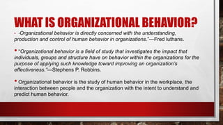 • “Organizational behavior is directly concerned with the understanding,
production and control of human behavior in organizations.”—Fred luthans.
• “Organizational behavior is a field of study that investigates the impact that
individuals, groups and structure have on behavior within the organizations for the
purpose of applying such knowledge toward improving an organization’s
effectiveness.”—Stephens P. Robbins.
• Organizational behavior is the study of human behavior in the workplace, the
interaction between people and the organization with the intent to understand and
predict human behavior.
WHAT IS ORGANIZATIONAL BEHAVIOR?
 