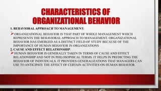 CHARACTERISTICS OF
ORGANIZATIONAL BEHAVIOR
1. BEHAVIORAL APPROACH TO MANAGEMENT:
ORGANIZATIONAL BEHAVIOR IS THAT PART OF WHOLE MANAGEMENT WHICH
REPRESENTS THE BEHAVIORAL APPROACH TO MANAGEMENT. ORGANIZATIONAL
BEHAVIOR HAS EMERGED AS A DISTINCT FIELD OF STUDY BECAUSE OF THE
IMPORTANCE OF HUMAN BEHAVIOR IN ORGANIZATIONS
2. CAUSE AND EFFECT RELATIONSHIP:
HUMAN BEHAVIOR IS GENERALLY TAKEN IN TERMS OF CAUSE AND EFFECT
RELATIONSHIP AND NOT IN PHILOSOPHICAL TERMS. IT HELPS IN PREDICTING THE
BEHAVIOR OF INDIVIDUALS. IT PROVIDES GENERALIZATIONS THAT MANAGERS CAN
USE TO ANTICIPATE THE EFFECT OF CERTAIN ACTIVITIES ON HUMAN BEHAVIOR.
 